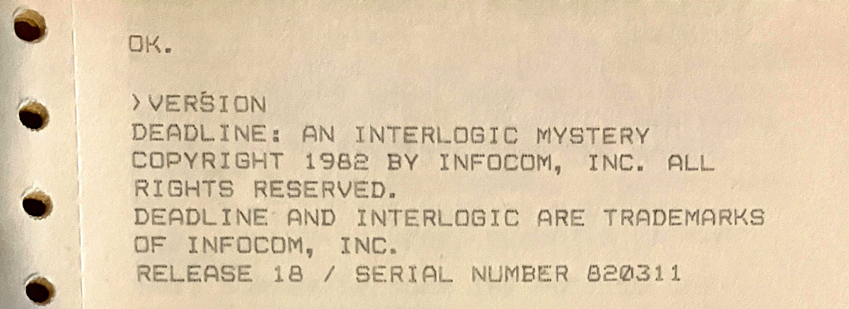 OK. ›VERSION DEADLINE: AN INTERLOGIC MYSTERY / COPYRIGHT 1982 BY INFOCOM, INC. ALL RIGHTS RESERVED. DEADLINE AND INTERLOGIC ARE TRADEMARKS OF INFOCOM, INC. RELEASE 18 / SERIAL NUMBER 820311