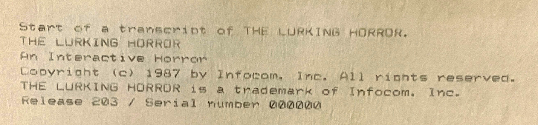 Start of a transcript of THE LURKING HORROR. THE LURKING HORROR / An Interactive Horror / Copyright (c) 1987 by Infocom. Inc. All rignts reserved. THE LURKING HORROR is a trademark of Infocom. Inc. Release 203 / Serial number 000000