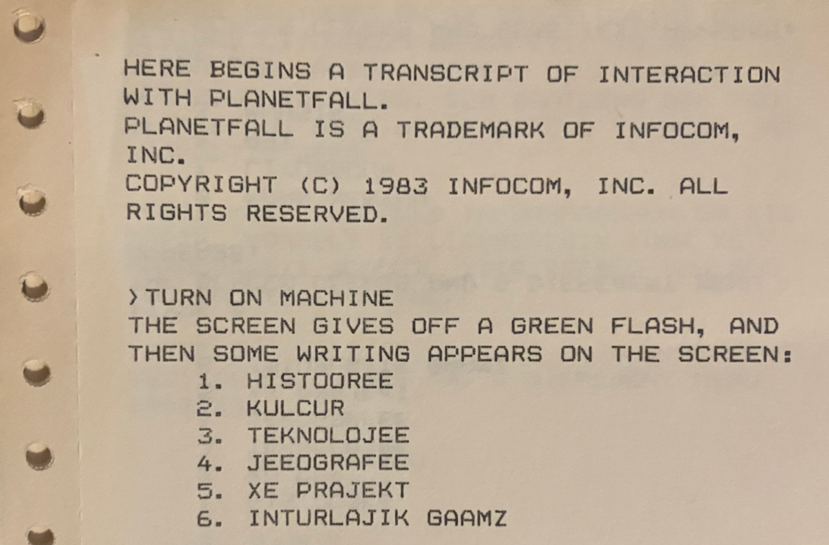 HERE BEGINS A TRANSCRIPT OF INTERACTION WITH PLANETFALL. PLANETFALL IS A TRADEMARK OF INFOCOM, INC. COPYRIGHT (C) 1983 INFOCOM, INC. ALL RIGHTS RESERVED. ›TURN ON MACHINE / THE SCREEN GIVES OFF A GREEN FLASH, AND THEN SOME WRITING APPEARS ON THE SCREEN: 1. HISTOOREE 2. KULCUR 3. TEKNOLOJEE 4. JEEOGRAFEE 5. XE PRAJEKT 6. INTURLAJIK GAAMZ