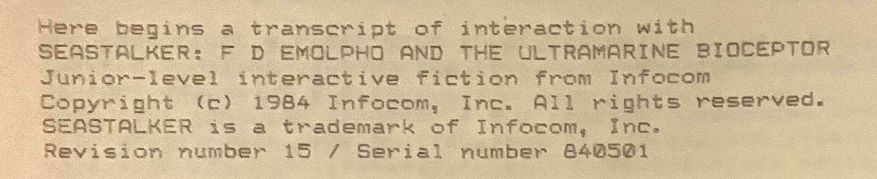Here begins a transcript of interaction with SEASTALKER: F D EMOLPHO AND THE ULTRAMARINE BIOCEPTOR / Junior-level interactive fiction from Infocom / Copyright (c) 1984 Infocom, Inc. All rights reserved. / SEASTALKER is a trademark of Infocom, Inc. Revision number 15 / Serial number 840501