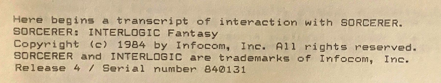 Here begins a transcript of interaction with SORCERER. SORCERER: INTERLOGIC Fantasy / Copyright (c) 1984 by Infocom, Inc. All rights reserved. SORCERER and INTERLOGIC are trademarks of Infocom, Inc. Release 4 / Serial number 840131