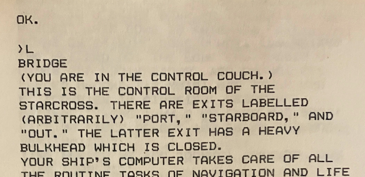 OK. ›L BRIDGE (YOU ARE IN THE CONTROL COUCH.) THIS IS THE CONTROL ROOM OF THE STARCROSS. THERE ARE EXITS LABELLED (ARBITRARILY) "PORT," "STARBOARD," AND "OUT." THE LATTER EXIT HAS A HEAVY BULKHEAD WHICH IS CLOSED. YOUR SHIP'S COMPUTER TAKES CARE OF ALL THE ROUTINE TASKS OF NAVIGATION AND