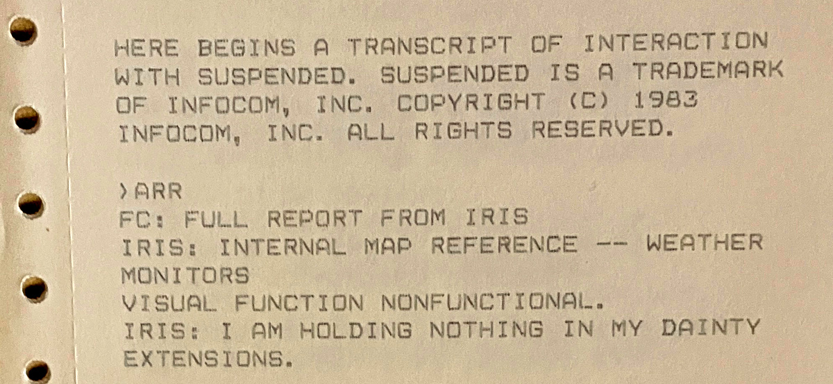 HERE BEGINS A TRANSCRIPT OF INTERACTION WITH SUSPENDED. SUSPENDED IS A TRADEMARK OF INFOCOM, INC. COPYRIGHT (C) 1983 INFOCOM, INC. ALL RIGHTS RESERVED. ›ARR / FC: FULL REPORT FROM IRIS / IRIS: INTERNAL MAP REFERENCE -- WEATHER MONITORS VISUAL FUNCTION NONFUNCTIONAL. IRIS: I AM HOLDING NOTHING IN MY DAINTY EXTENSIONS.