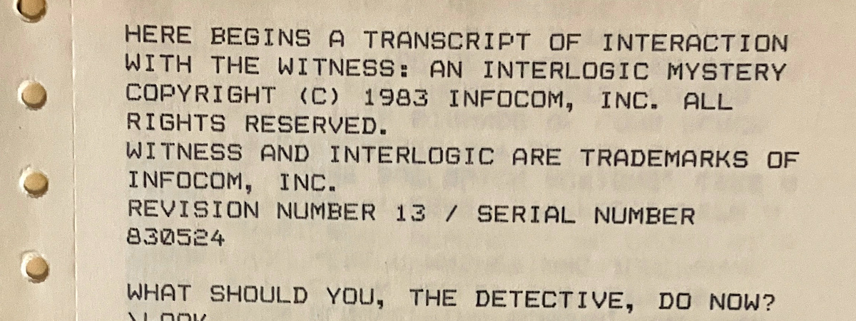 HERE BEGINS A TRANSCRIPT OF INTERACTION WITH THE WITNESS: AN INTERLOGIC MYSTERY COPYRIGHT (C) 1983 INFOCOM, INC. ALL RIGHTS RESERVED. WITNESS AND INTERLOGIC ARE TRADEMARKS OF INFOCOM, INC. REVISION NUMBER 13 / SERIAL NUMBER 830524 / WHAT SHOULD YOU, THE DETECTIVE, DO NOW?