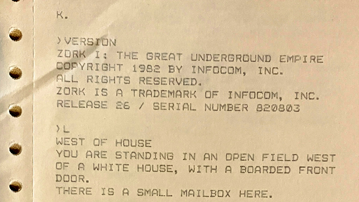K. ›VERSION / ZORK I: THE GREAT UNDERGROUND EMPIRE / COPYRIGHT 1982 BY INFOCOM, INC. ALL RIGHTS RESERVED. ZORK IS A TRADEMARK OF INFOCOM, INC. / RELEASE 26 / SERIAL NUMBER 820803 ›L WEST OF HOUSE YOU ARE STANDING IN AN OPEN FIELD WEST OF A WHITE HOUSE, WITH A BOARDED FRONT DOOR. THERE IS A SMALL MAILBOX HERE.