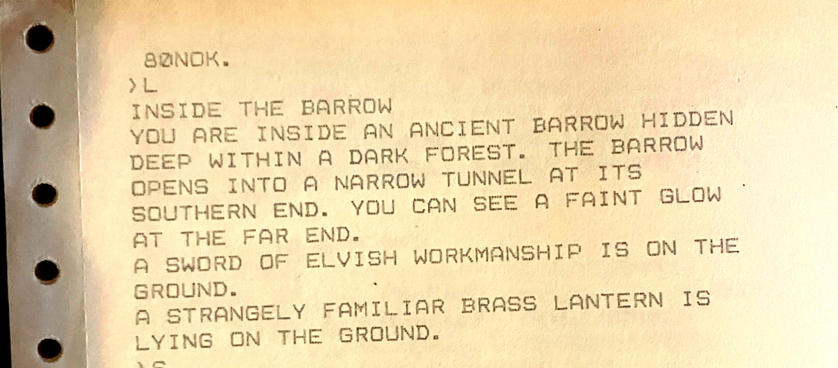 80NOK. ›L INSIDE THE BARROW YOU ARE INSIDE AN ANCIENT BARROW HIDDEN DEEP WITHIN A DARK FOREST. THE BARROW OPENS INTO A NARROW TUNNEL AT ITS SOUTHERN END. YOU CAN SEE A FAINT GLOW AT THE FAR END. A SWORD OF ELVISH WORKMANSHIP IS ON THE GROUND. A STRANGELY FAMILIAR BRASS LANTERN IS LYING ON THE GROUND.