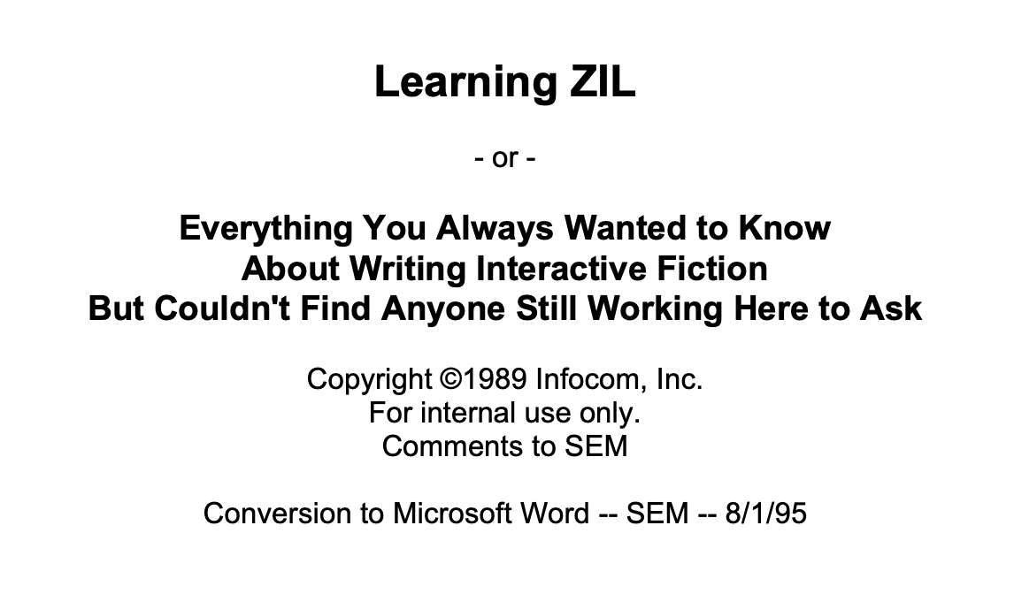 Learning ZIL - or - Everything You Always Wanted to Know About Writing Interactive Fiction But Couldn't Find Anyone Still Working Here to Ask / Copyright ©1989 Infocom, Inc. For internal use only. Comments to SEM / Conversion to Microsoft Word -- SEM -- 8/1/95
