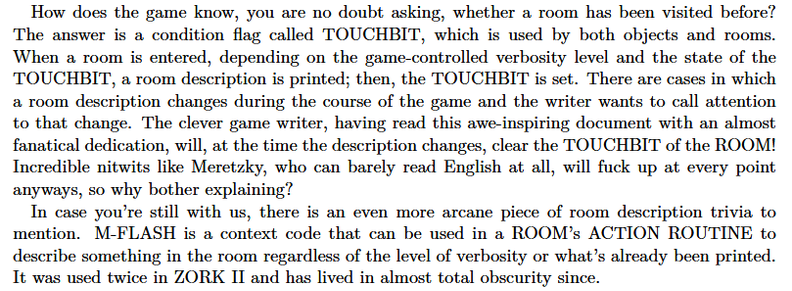 Passage from Marc Blank's 1982 ZIL manual:  "How does the game know, you are no doubt asking, whether a room has been visited before? The answer is a condition flag called TOUCHBIT, which is used by both objects and rooms. When a room is entered, depending on the game-controlled verbosity level and the state of the TOUCHBIT, a room description is printed; then, the TOUCHBIT is set. There are cases in which a room description changes during the course of the game and the writer wants to call attention to that change. The clever game writer, having read this awe-inspiring document with an almost fanatical devotion, will, at the time the description changes, clear the TOUCHBIT of the ROOM! Incredible nitwits like Meretzky, who can barely read English at all, will fuck up at every point anyways, so why bother explaining?  In case you're still with us, there is an even more arcane piece of room description trivia to mention. M-FLASH is a context code that can be used in a ROOM's ACTION ROUTINE to describe something in the room regardless of verbosity or what's already been printed. It was used twice in ZORK II and has lived in almost total obscurity since."